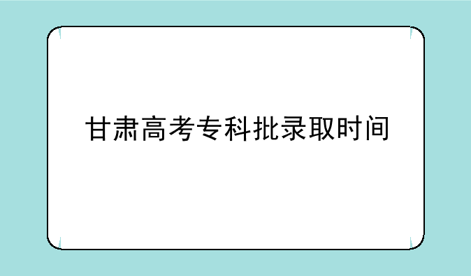 甘肃高考专科批录取时间