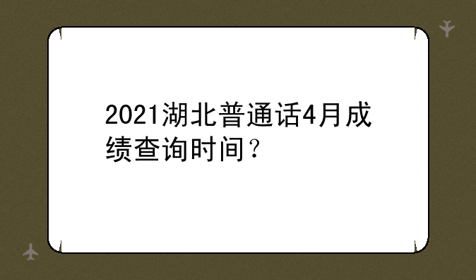 2021湖北普通话4月成绩查询时间？