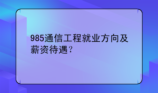 985通信工程就业方向及薪资待遇？