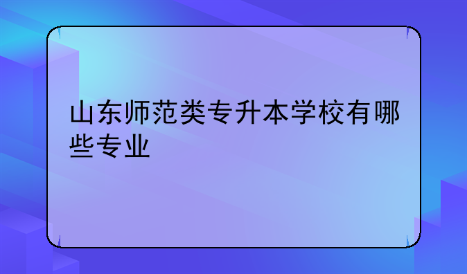 山东师范类专升本学校有哪些专业