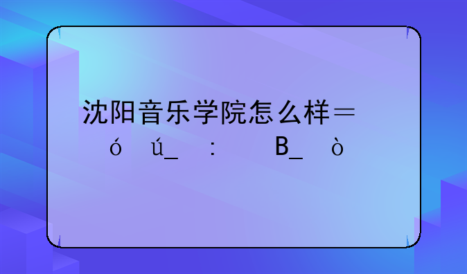沈阳音乐学院怎么样？值得去吗？