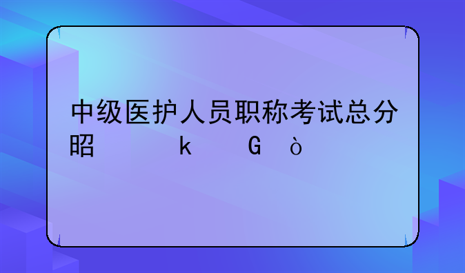 中级医护人员职称考试总分是多少？