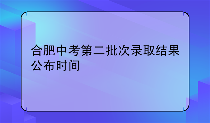 合肥中考第二批次录取结果公布时间