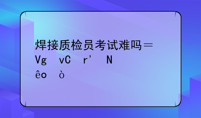 焊接质检员考试难吗？教材有哪些？
