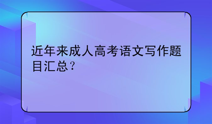 近年来成人高考语文写作题目汇总？