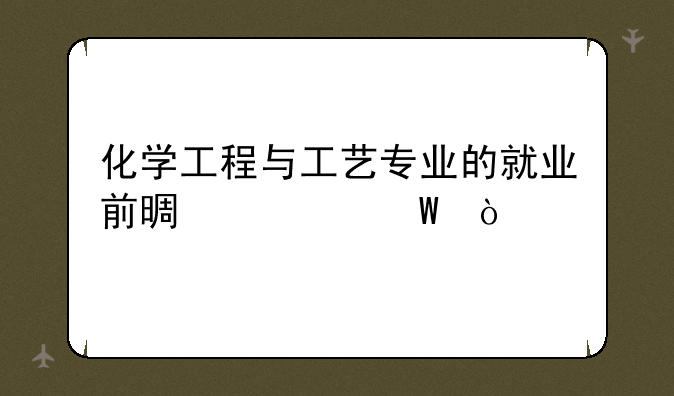 化学工程与工艺专业的就业前景如何？