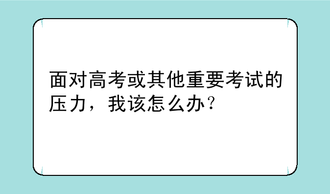 面对高考或其他重要考试的压力，我该怎么办？