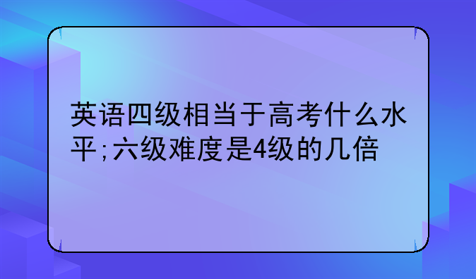 英语四级相当于高考什么水平;六级难度是4级的几倍