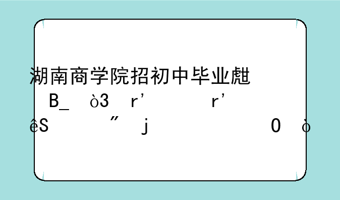 湖南商学院招初中毕业生吗，有没有五年制的大专？