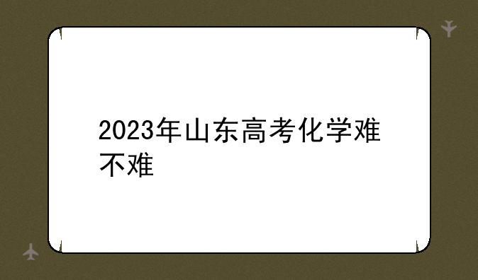 2023年山东高考化学难不难