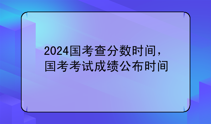 2024国考查分数时间，国考考试成绩公布时间