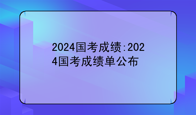 2024国考成绩:2024国考成绩单公布