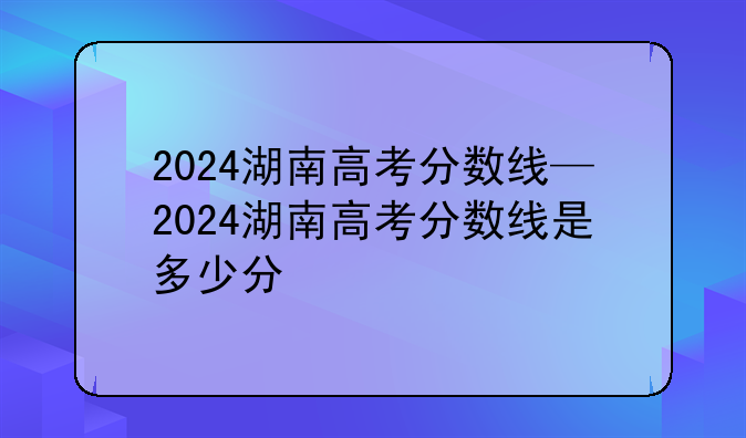 2024湖南高考分数线—2024湖南高考分数线是多少分
