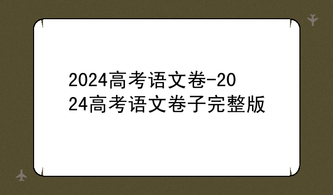 2024高考语文卷-2024高考语文卷子完整版