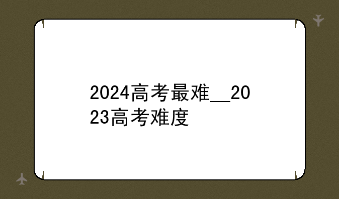 2024高考最难__2023高考难度