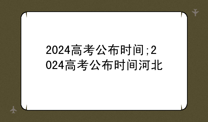 2024高考公布时间;2024高考公布时间河北