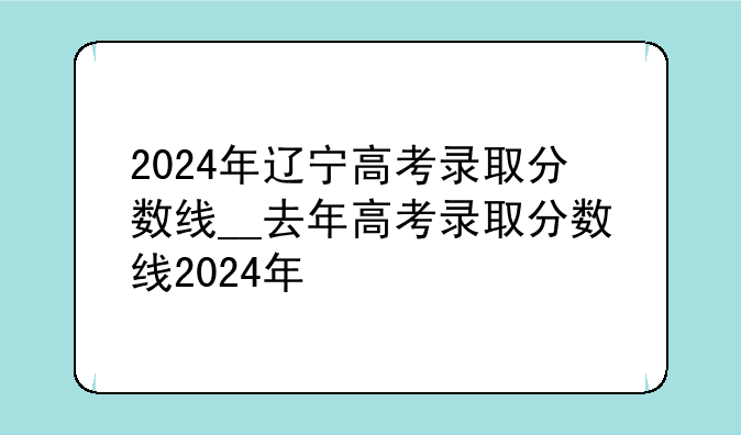 2024年辽宁高考录取分数线__去年高考录取分数线2024年