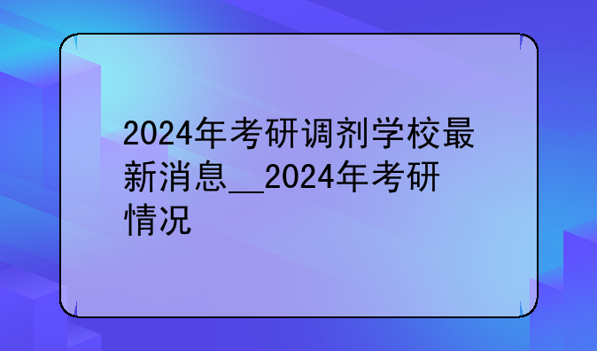 2024年考研调剂学校最新消息__2024年考研情况