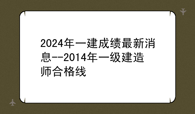 2024年一建成绩最新消息--2014年一级建造师合格线