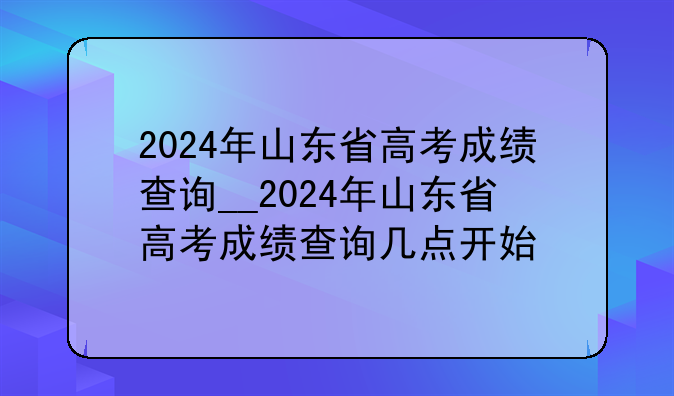 2024年山东省高考成绩查询__2024年山东省高考成绩查询几点开始