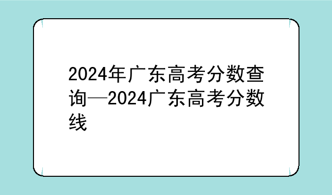 2024年广东高考分数查询—2024广东高考分数线
