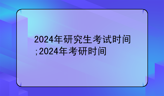 2024年研究生考试时间;2024年考研时间