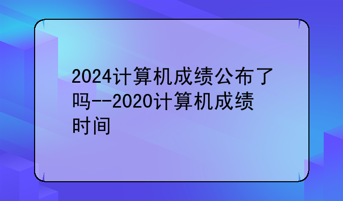 2024计算机成绩公布了吗--2020计算机成绩时间