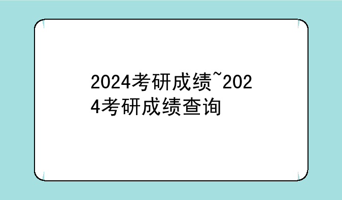 2024考研成绩~2024考研成绩查询