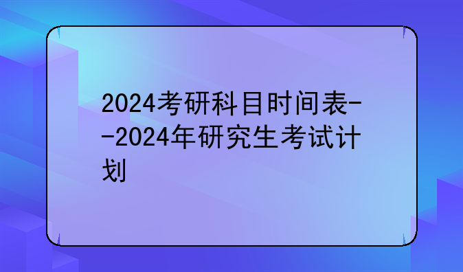 2024考研科目时间表--2024年研究生考试计划