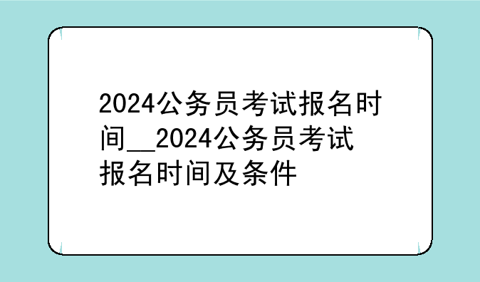 2024公务员考试报名时间__2024公务员考试报名时间及条件