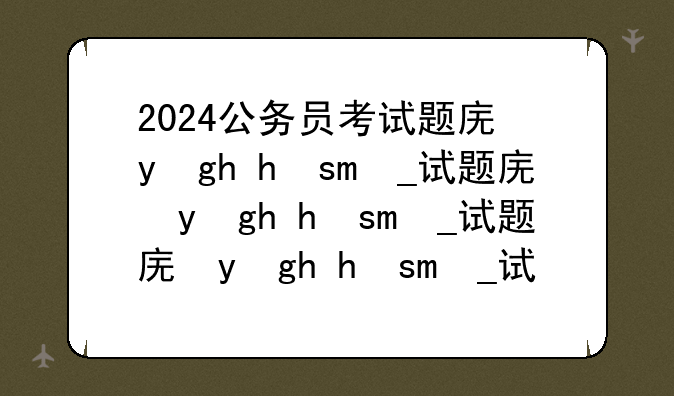 2024公务员考试题库，2022年的公务员考试