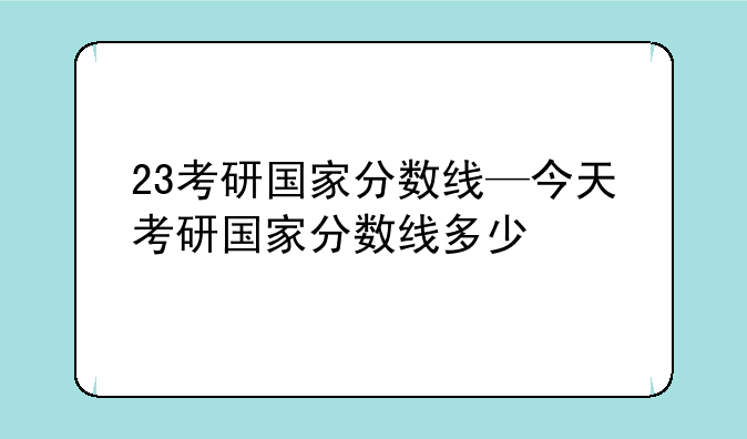 23考研国家分数线—今天考研国家分数线多少