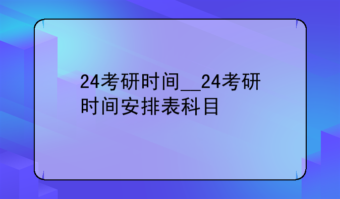 24考研时间__24考研时间安排表科目