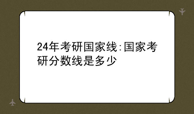 24年考研国家线:国家考研分数线是多少
