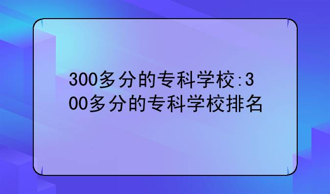 300多分的专科学校:300多分的专科学校排名