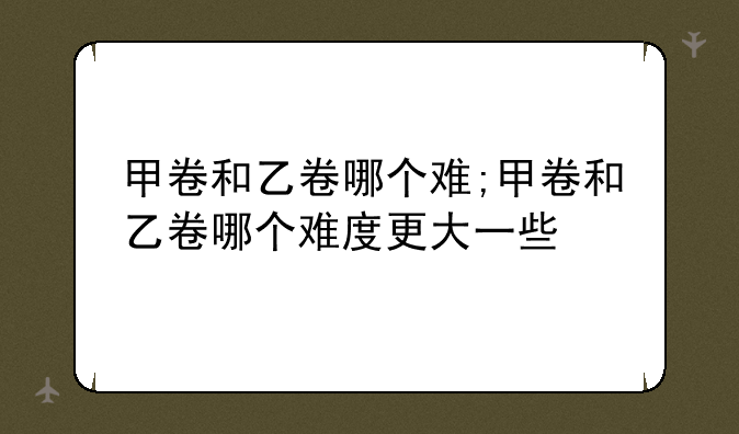 甲卷和乙卷哪个难;甲卷和乙卷哪个难度更大一些
