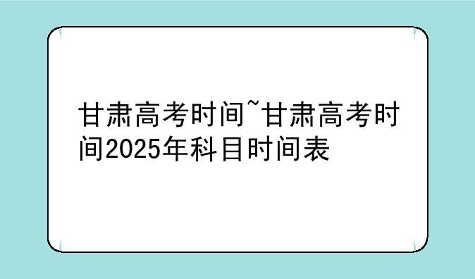 甘肃高考时间~甘肃高考时间2025年科目时间表