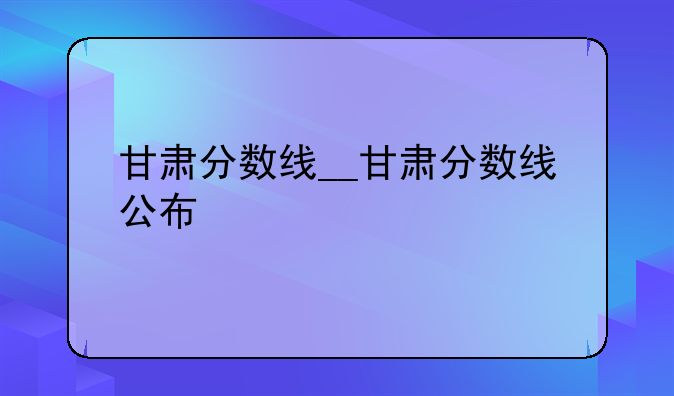 甘肃分数线__甘肃分数线公布
