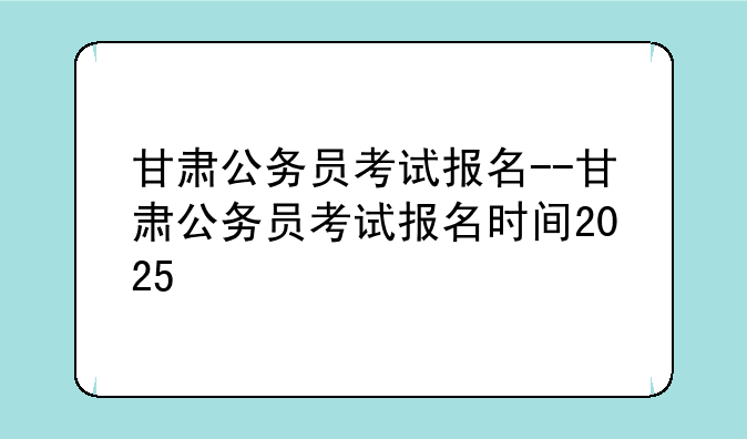 甘肃公务员考试报名--甘肃公务员考试报名时间2025