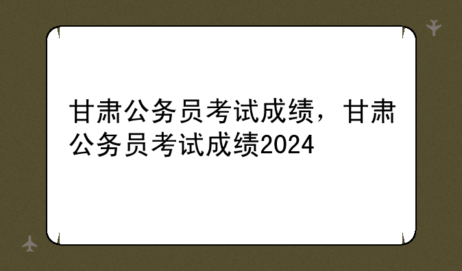 甘肃公务员考试成绩，甘肃公务员考试成绩2024