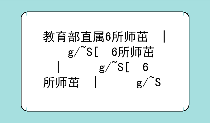 教育部直属6所师范大学__教育部直属6所师范大学录取线