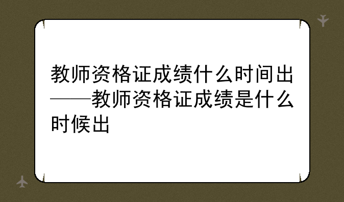 教师资格证成绩什么时间出——教师资格证成绩是什么时候出