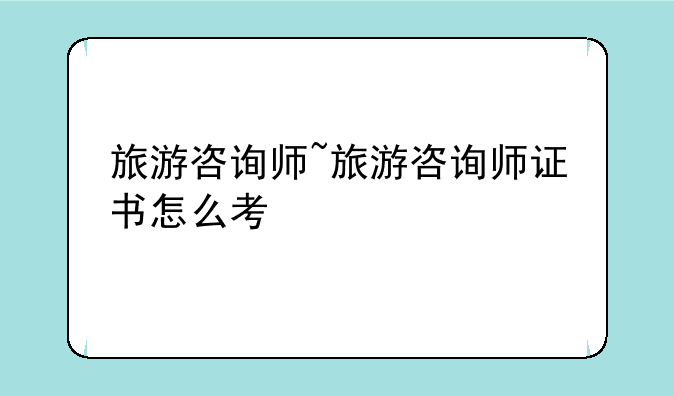 旅游咨询师~旅游咨询师证书怎么考