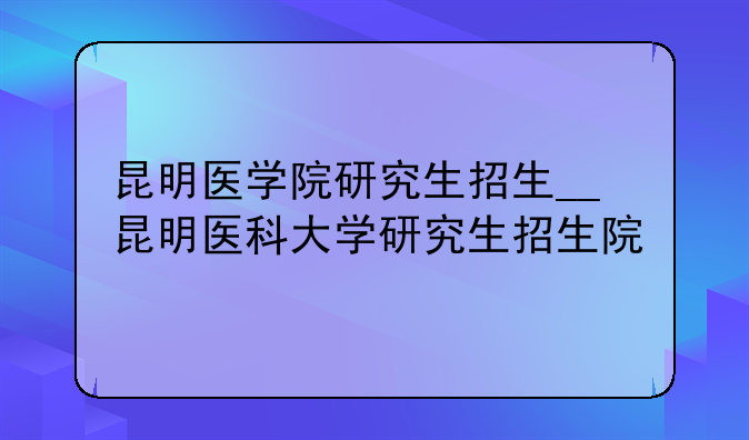 昆明医学院研究生招生__昆明医科大学研究生招生院