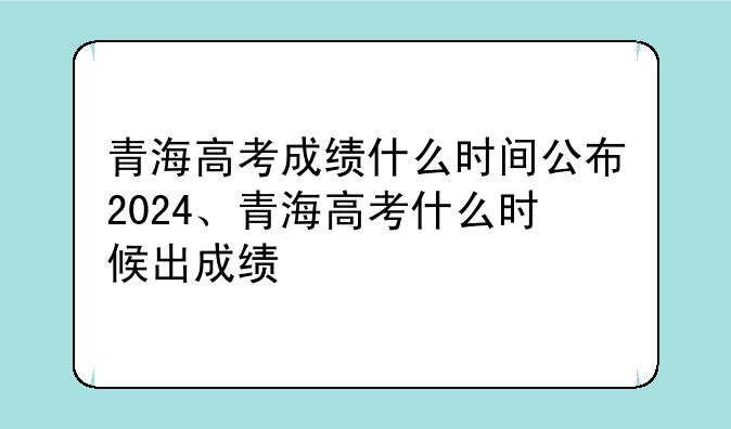 青海高考成绩什么时间公布2024、青海高考什么时候出成绩