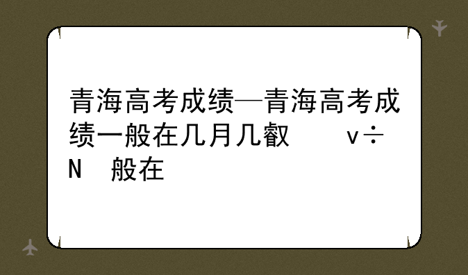 青海高考成绩—青海高考成绩一般在几月几号出来
