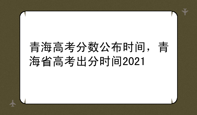 青海高考分数公布时间，青海省高考出分时间2021