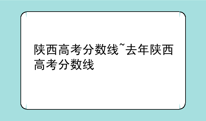 陕西高考分数线~去年陕西高考分数线
