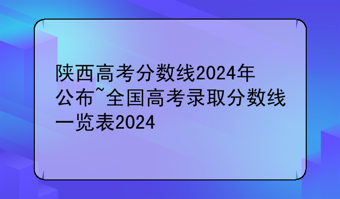 陕西高考分数线2024年公布~全国高考录取分数线一览表2024