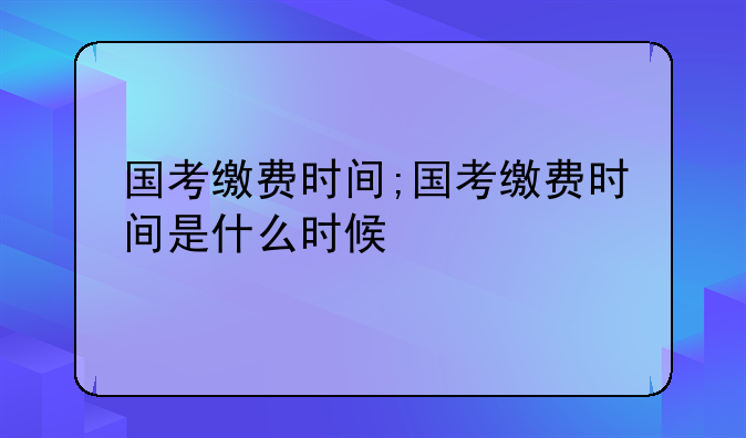 国考缴费时间;国考缴费时间是什么时候